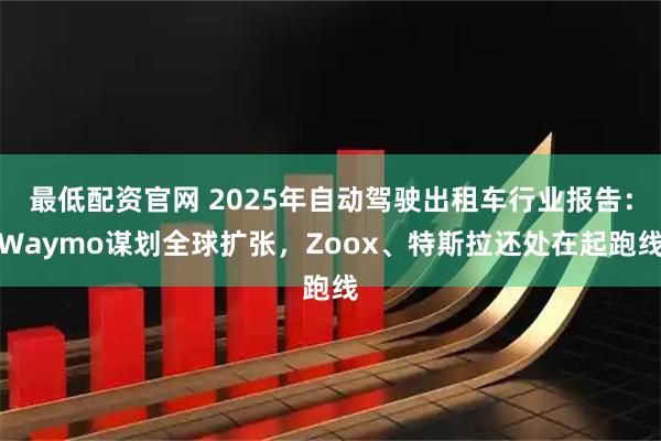 最低配资官网 2025年自动驾驶出租车行业报告：Waymo谋划全球扩张，Zoox、特斯拉还处在起跑线