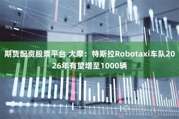 期货配资股票平台 大摩：特斯拉Robotaxi车队2026年有望增至1000辆