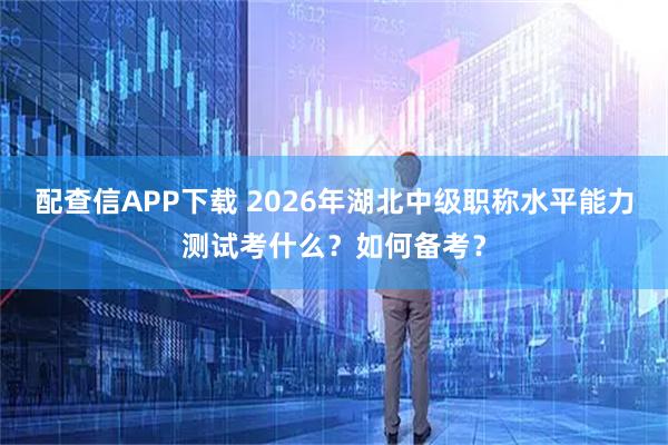 配查信APP下载 2026年湖北中级职称水平能力测试考什么？如何备考？