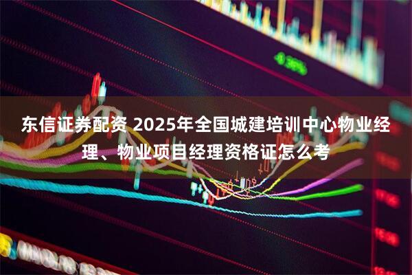 东信证券配资 2025年全国城建培训中心物业经理、物业项目经理资格证怎么考