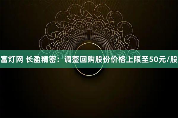 富灯网 长盈精密：调整回购股份价格上限至50元/股