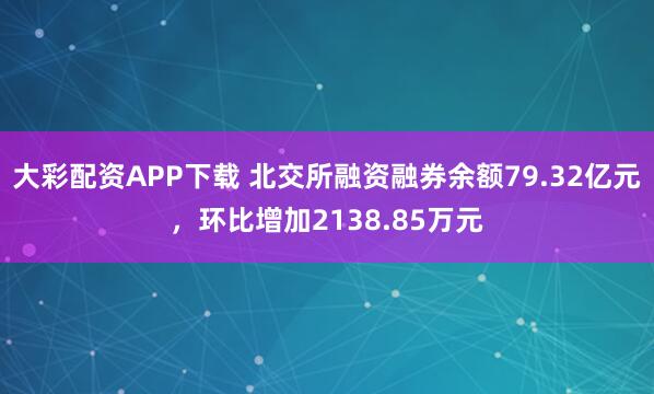 大彩配资APP下载 北交所融资融券余额79.32亿元，环比增加2138.85万元