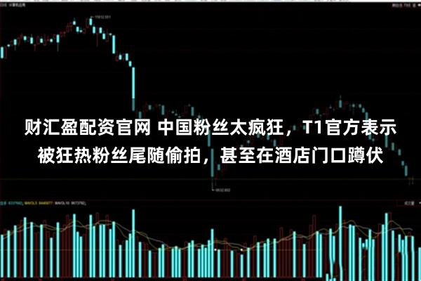 财汇盈配资官网 中国粉丝太疯狂，T1官方表示被狂热粉丝尾随偷拍，甚至在酒店门口蹲伏