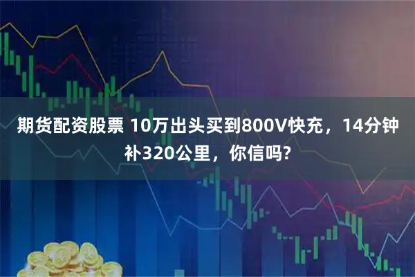 期货配资股票 10万出头买到800V快充，14分钟补320公里，你信吗?