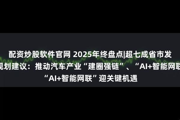 配资炒股软件官网 2025年终盘点|超七成省市发布“十五五”规划建议：推动汽车产业“建圈强链”、“AI+智能网联”迎关键机遇