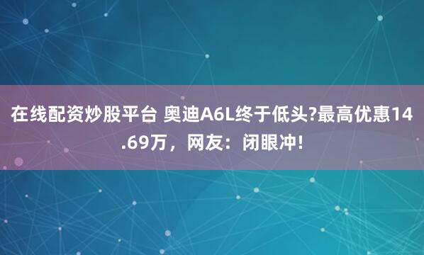 在线配资炒股平台 奥迪A6L终于低头?最高优惠14.69万，网友：闭眼冲!
