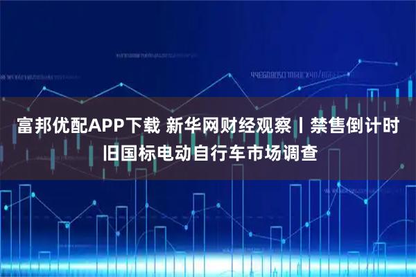 富邦优配APP下载 新华网财经观察丨禁售倒计时 旧国标电动自行车市场调查