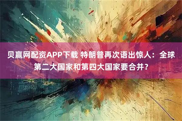贝赢网配资APP下载 特朗普再次语出惊人：全球第二大国家和第四大国家要合并？
