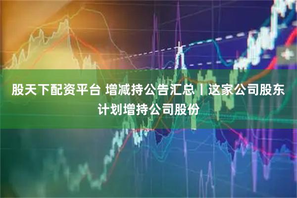 股天下配资平台 增减持公告汇总丨这家公司股东计划增持公司股份