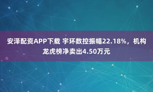 安泽配资APP下载 宇环数控振幅22.18%,机构龙虎榜净卖出4.50万元