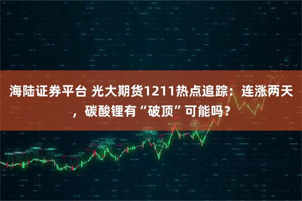 海陆证券平台 光大期货1211热点追踪:连涨两天,碳酸锂有“破顶”可能吗?