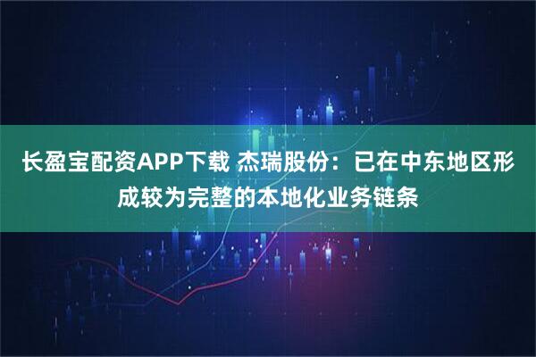 长盈宝配资APP下载 杰瑞股份：已在中东地区形成较为完整的本地化业务链条