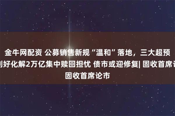金牛网配资 公募销售新规“温和”落地，三大超预期利好化解2万亿集中赎回担忧 债市或迎修复| 固收首席论市