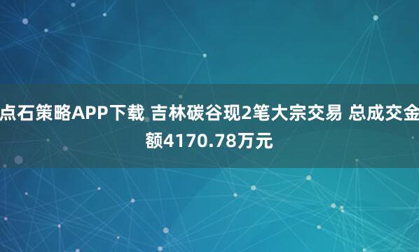 点石策略APP下载 吉林碳谷现2笔大宗交易 总成交金额4170.78万元