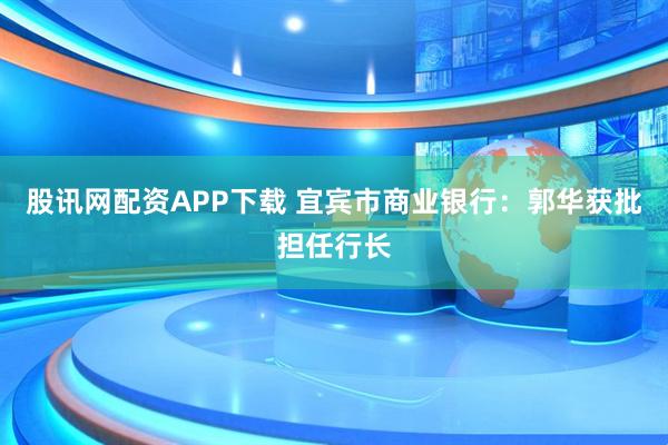股讯网配资APP下载 宜宾市商业银行：郭华获批担任行长