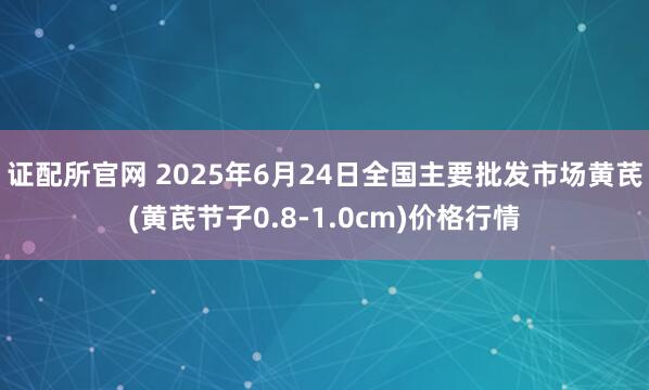 证配所官网 2025年6月24日全国主要批发市场黄芪(黄芪节子0.8-1.0cm)价格行情