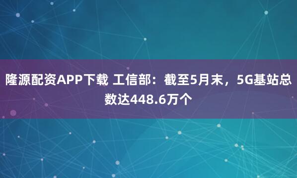 隆源配资APP下载 工信部：截至5月末，5G基站总数达448.6万个