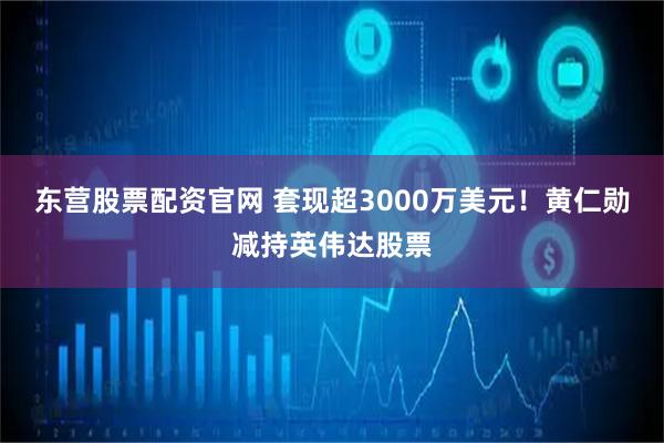 东营股票配资官网 套现超3000万美元！黄仁勋减持英伟达股票