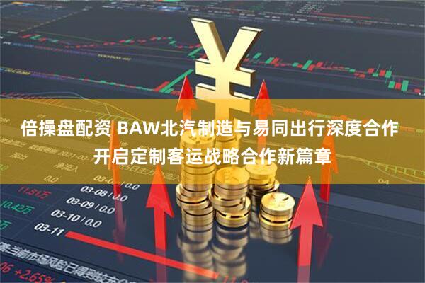 倍操盘配资 BAW北汽制造与易同出行深度合作 开启定制客运战略合作新篇章