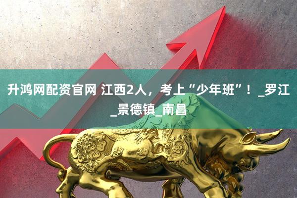 升鸿网配资官网 江西2人，考上“少年班”！_罗江_景德镇_南昌