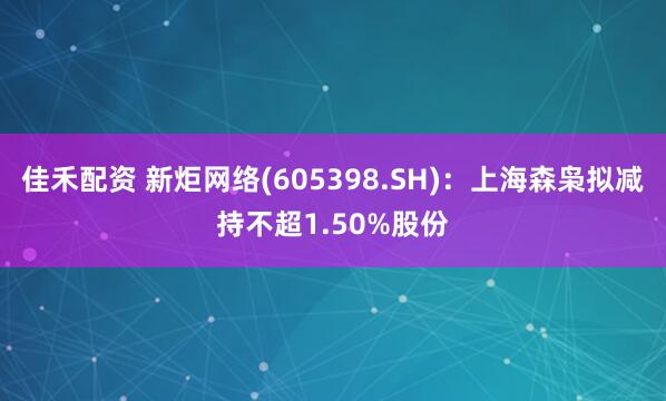 佳禾配资 新炬网络(605398.SH)：上海森枭拟减持不超1.50%股份