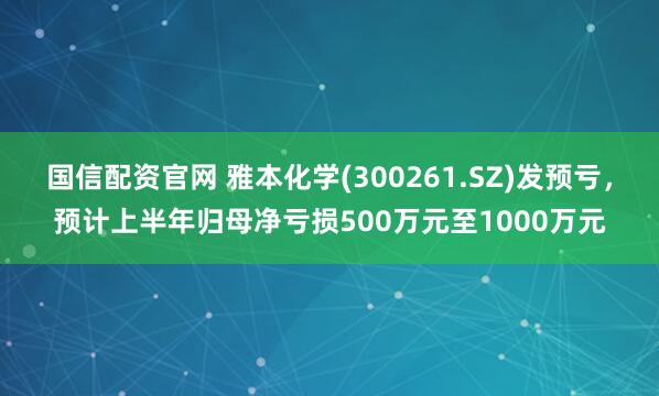 国信配资官网 雅本化学(300261.SZ)发预亏，预计上半年归母净亏损500万元至1000万元