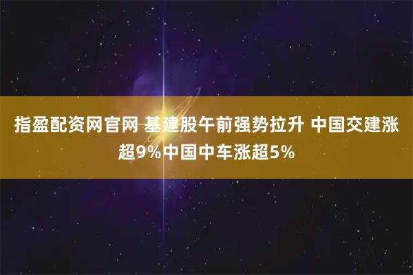 指盈配资网官网 基建股午前强势拉升 中国交建涨超9%中国中车涨超5%