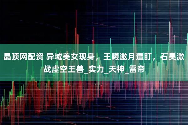 晶顶网配资 异域美女现身，王曦邀月遭盯，石昊激战虚空王兽_实力_天神_雷帝