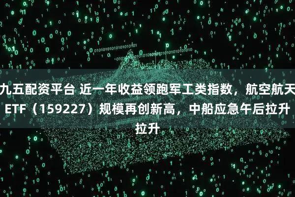 九五配资平台 近一年收益领跑军工类指数,航空航天ETF(159227)规模再创新高,中船应急午后拉升