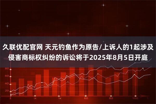 久联优配官网 天元钓鱼作为原告/上诉人的1起涉及侵害商标权纠纷的诉讼将于2025年8月5日开庭