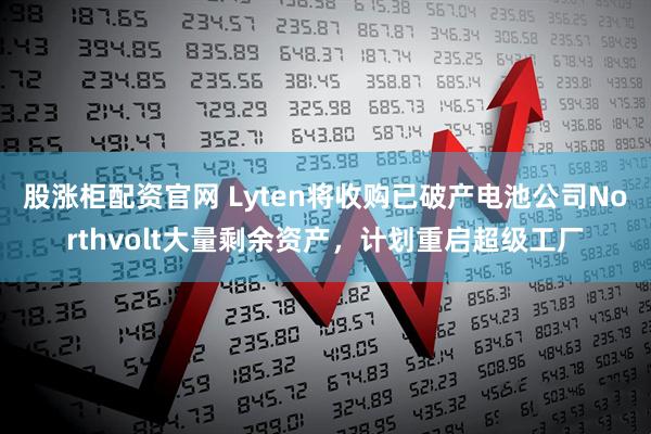 股涨柜配资官网 Lyten将收购已破产电池公司Northvolt大量剩余资产，计划重启超级工厂
