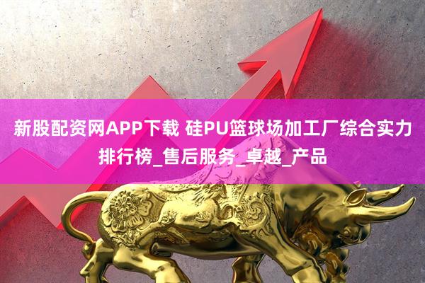 新股配资网APP下载 硅PU篮球场加工厂综合实力排行榜_售后服务_卓越_产品