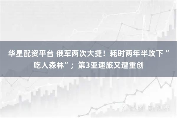 华星配资平台 俄军两次大捷！耗时两年半攻下“吃人森林”；第3亚速旅又遭重创