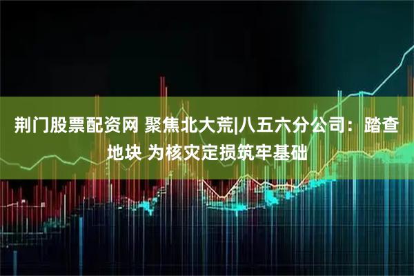 荆门股票配资网 聚焦北大荒|八五六分公司：踏查地块 为核灾定损筑牢基础