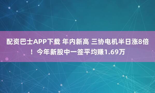 配资巴士APP下载 年内新高 三协电机半日涨8倍！今年新股中一签平均赚1.69万