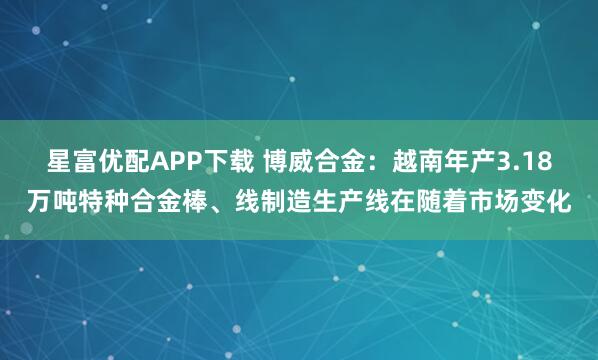 星富优配APP下载 博威合金：越南年产3.18万吨特种合金棒、线制造生产线在随着市场变化