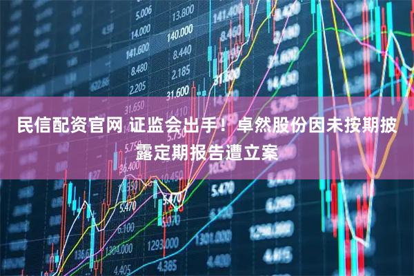 民信配资官网 证监会出手！卓然股份因未按期披露定期报告遭立案