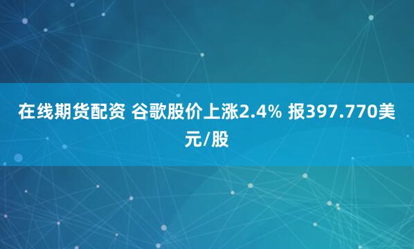 在线期货配资 谷歌股价上涨2.4% 报397.770美元/股