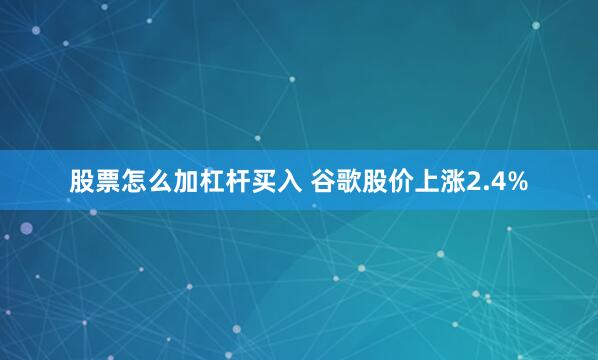 股票怎么加杠杆买入 谷歌股价上涨2.4%