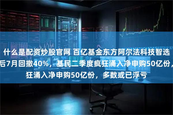 什么是配资炒股官网 百亿基金东方阿尔法科技智选A半年涨159%后7月回撤40%，基民二季度疯狂涌入净申购50亿份，多数或已浮亏